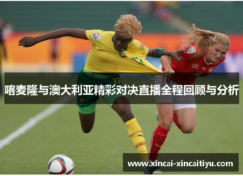 喀麦隆与澳大利亚精彩对决直播全程回顾与分析
